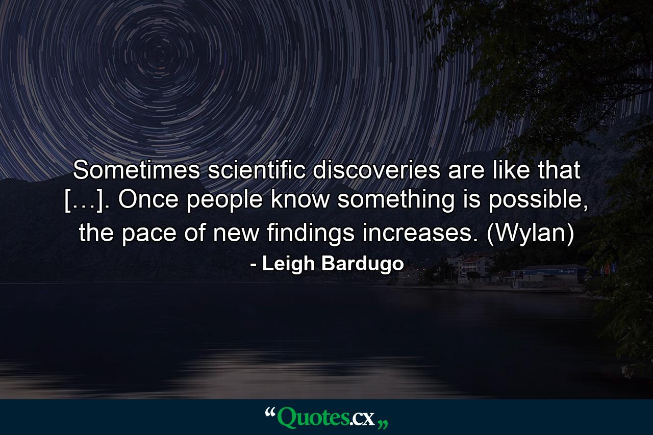 Sometimes scientific discoveries are like that […]. Once people know something is possible, the pace of new findings increases. (Wylan) - Quote by Leigh Bardugo