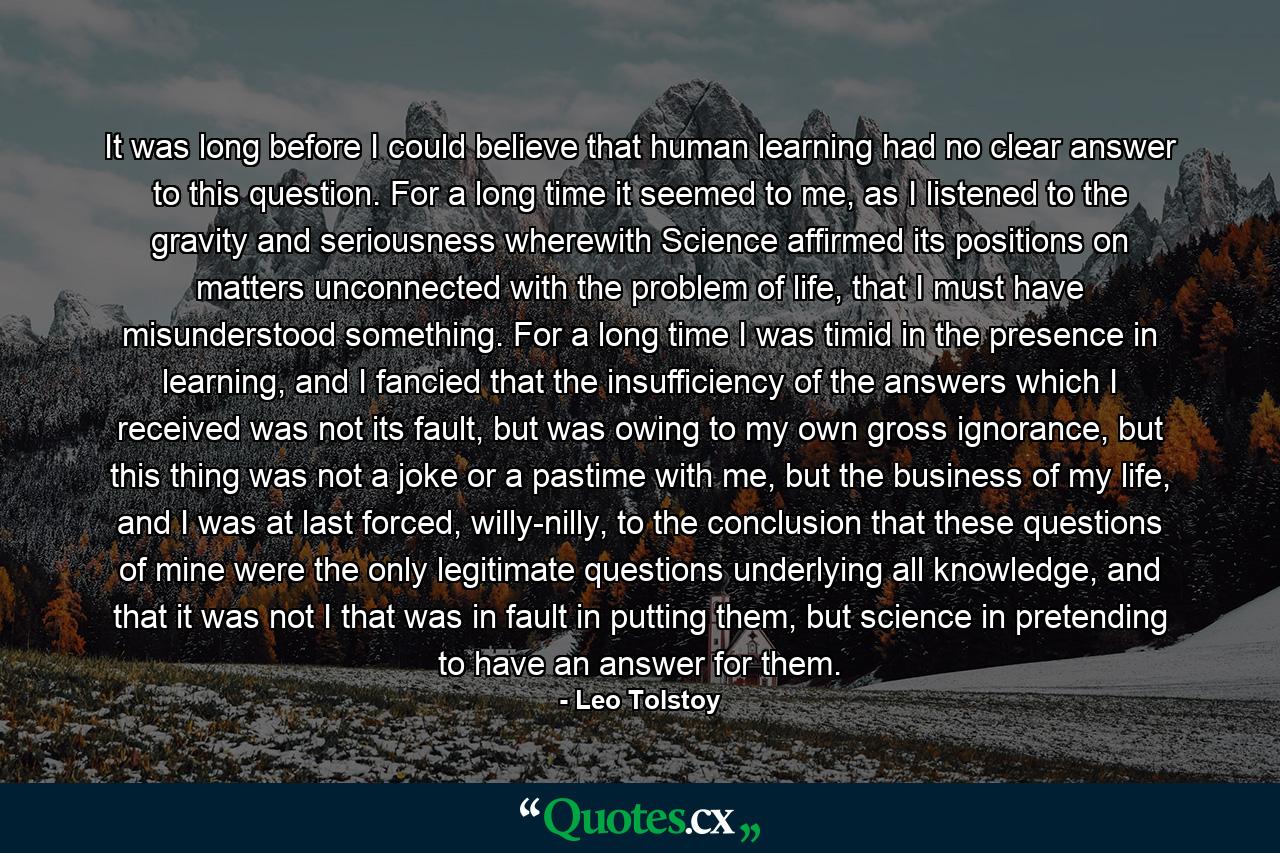 It was long before I could believe that human learning had no clear answer to this question. For a long time it seemed to me, as I listened to the gravity and seriousness wherewith Science affirmed its positions on matters unconnected with the problem of life, that I must have misunderstood something. For a long time I was timid in the presence in learning, and I fancied that the insufficiency of the answers which I received was not its fault, but was owing to my own gross ignorance, but this thing was not a joke or a pastime with me, but the business of my life, and I was at last forced, willy-nilly, to the conclusion that these questions of mine were the only legitimate questions underlying all knowledge, and that it was not I that was in fault in putting them, but science in pretending to have an answer for them. - Quote by Leo Tolstoy