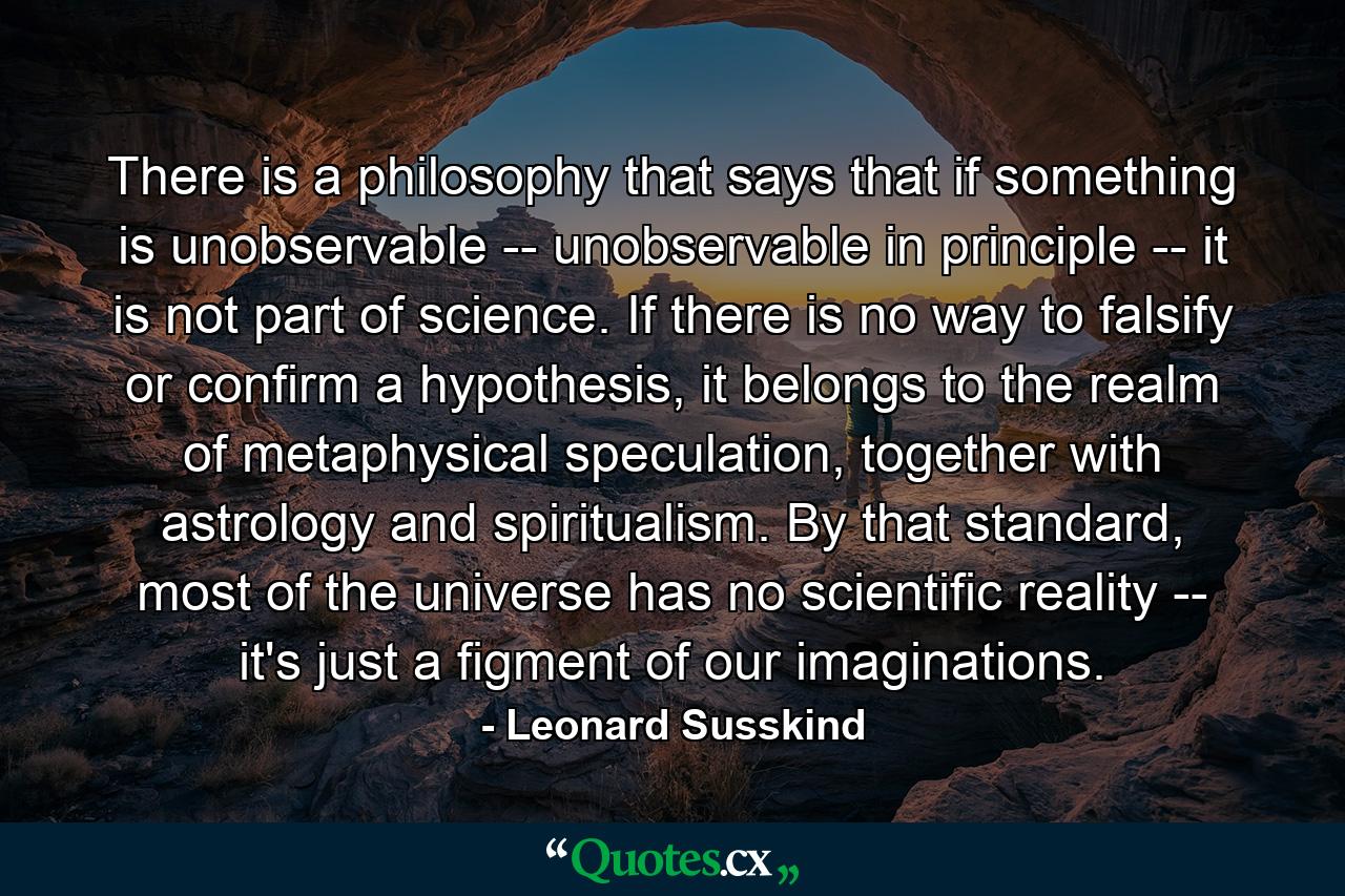 There is a philosophy that says that if something is unobservable -- unobservable in principle -- it is not part of science. If there is no way to falsify or confirm a hypothesis, it belongs to the realm of metaphysical speculation, together with astrology and spiritualism. By that standard, most of the universe has no scientific reality -- it's just a figment of our imaginations. - Quote by Leonard Susskind