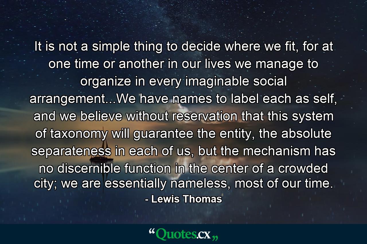 It is not a simple thing to decide where we fit, for at one time or another in our lives we manage to organize in every imaginable social arrangement...We have names to label each as self, and we believe without reservation that this system of taxonomy will guarantee the entity, the absolute separateness in each of us, but the mechanism has no discernible function in the center of a crowded city; we are essentially nameless, most of our time. - Quote by Lewis Thomas