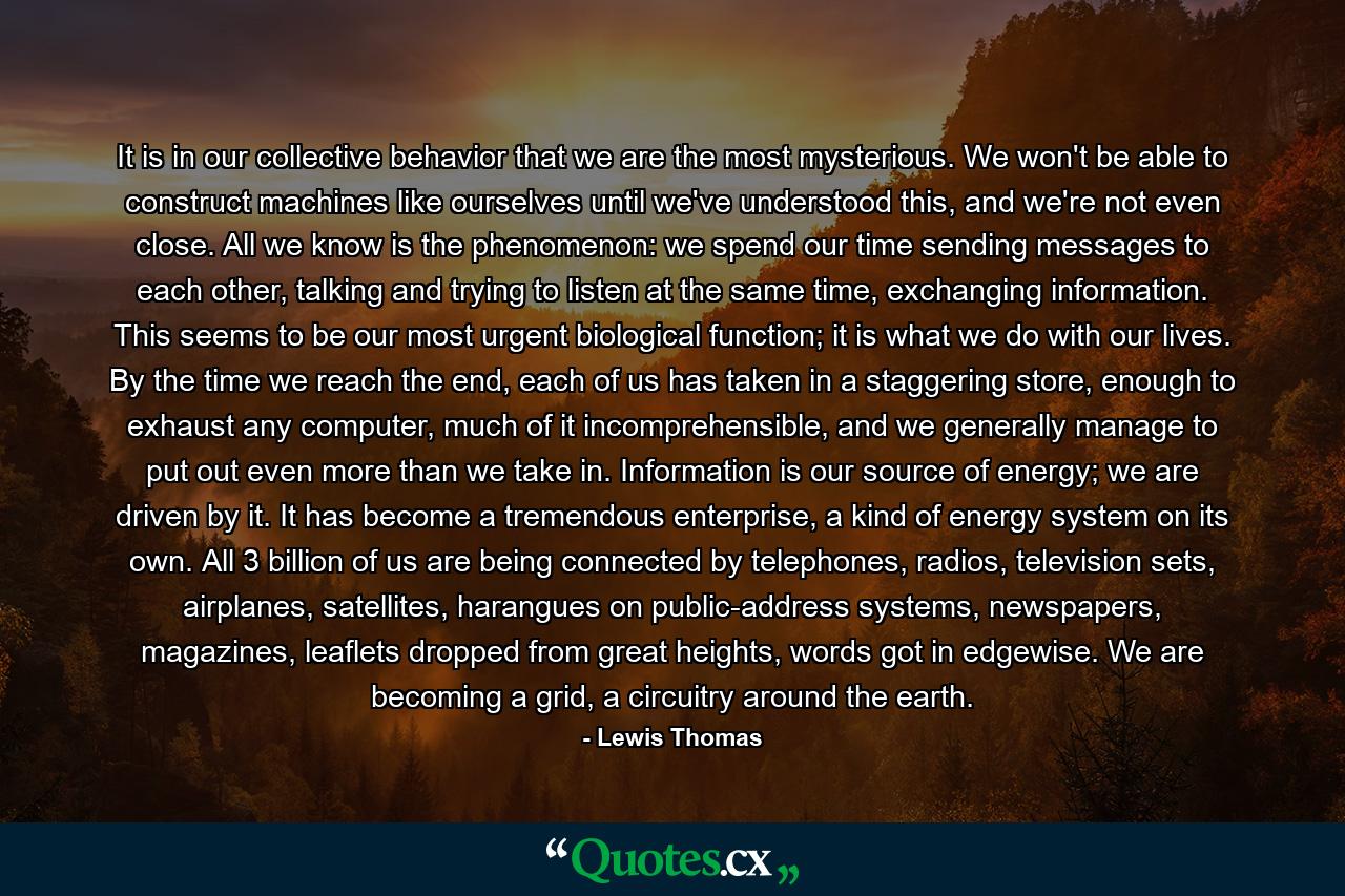 It is in our collective behavior that we are the most mysterious. We won't be able to construct machines like ourselves until we've understood this, and we're not even close. All we know is the phenomenon: we spend our time sending messages to each other, talking and trying to listen at the same time, exchanging information. This seems to be our most urgent biological function; it is what we do with our lives. By the time we reach the end, each of us has taken in a staggering store, enough to exhaust any computer, much of it incomprehensible, and we generally manage to put out even more than we take in. Information is our source of energy; we are driven by it. It has become a tremendous enterprise, a kind of energy system on its own. All 3 billion of us are being connected by telephones, radios, television sets, airplanes, satellites, harangues on public-address systems, newspapers, magazines, leaflets dropped from great heights, words got in edgewise. We are becoming a grid, a circuitry around the earth. - Quote by Lewis Thomas