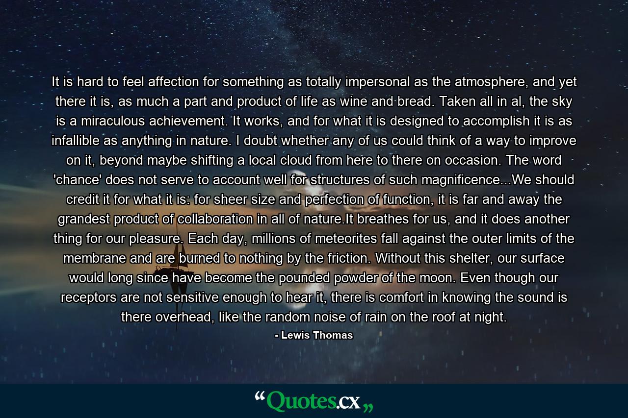 It is hard to feel affection for something as totally impersonal as the atmosphere, and yet there it is, as much a part and product of life as wine and bread. Taken all in al, the sky is a miraculous achievement. It works, and for what it is designed to accomplish it is as infallible as anything in nature. I doubt whether any of us could think of a way to improve on it, beyond maybe shifting a local cloud from here to there on occasion. The word 'chance' does not serve to account well for structures of such magnificence...We should credit it for what it is: for sheer size and perfection of function, it is far and away the grandest product of collaboration in all of nature.It breathes for us, and it does another thing for our pleasure. Each day, millions of meteorites fall against the outer limits of the membrane and are burned to nothing by the friction. Without this shelter, our surface would long since have become the pounded powder of the moon. Even though our receptors are not sensitive enough to hear it, there is comfort in knowing the sound is there overhead, like the random noise of rain on the roof at night. - Quote by Lewis Thomas