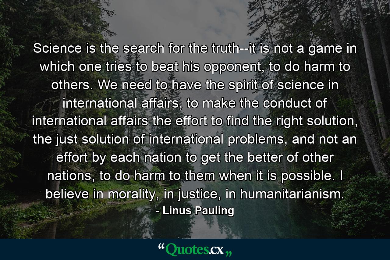 Science is the search for the truth--it is not a game in which one tries to beat his opponent, to do harm to others. We need to have the spirit of science in international affairs, to make the conduct of international affairs the effort to find the right solution, the just solution of international problems, and not an effort by each nation to get the better of other nations, to do harm to them when it is possible. I believe in morality, in justice, in humanitarianism. - Quote by Linus Pauling