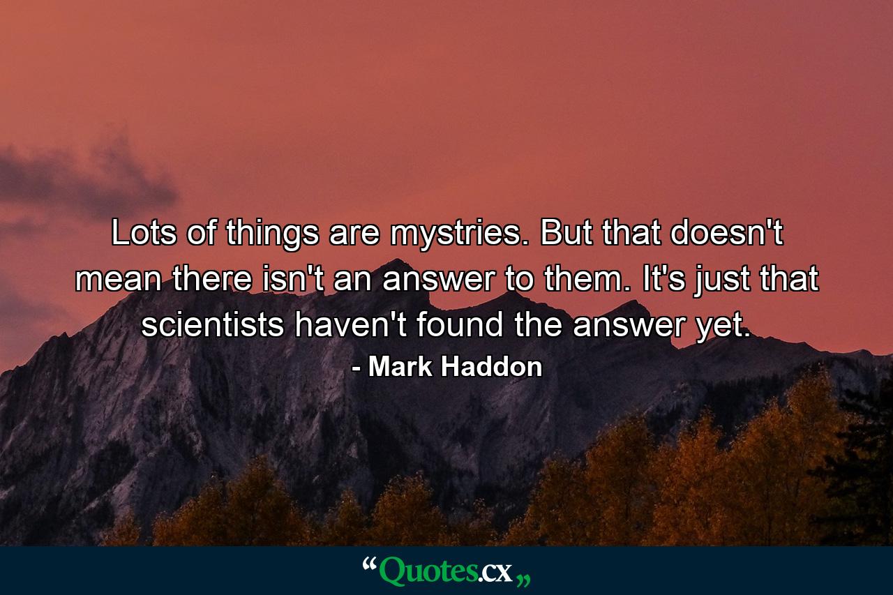 Lots of things are mystries. But that doesn't mean there isn't an answer to them. It's just that scientists haven't found the answer yet. - Quote by Mark Haddon