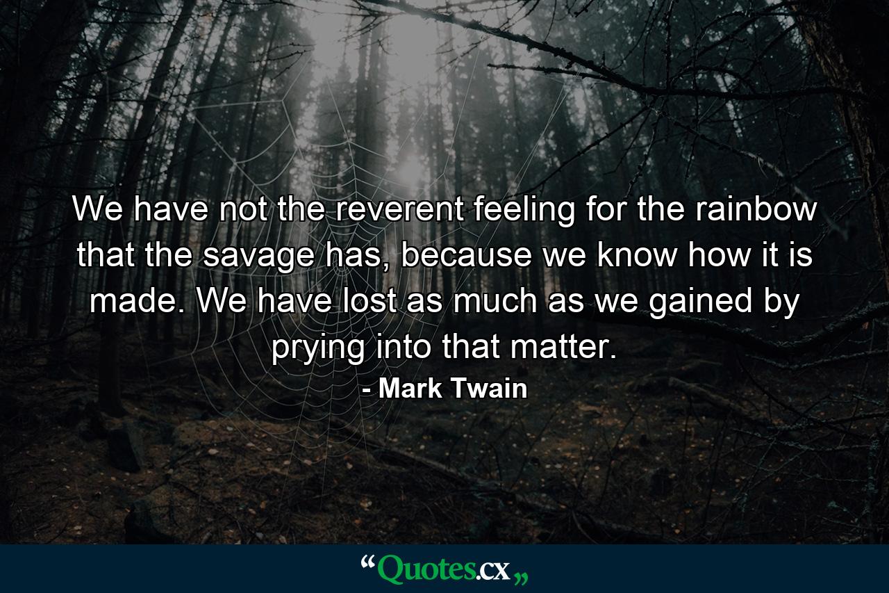 We have not the reverent feeling for the rainbow that the savage has, because we know how it is made. We have lost as much as we gained by prying into that matter. - Quote by Mark Twain