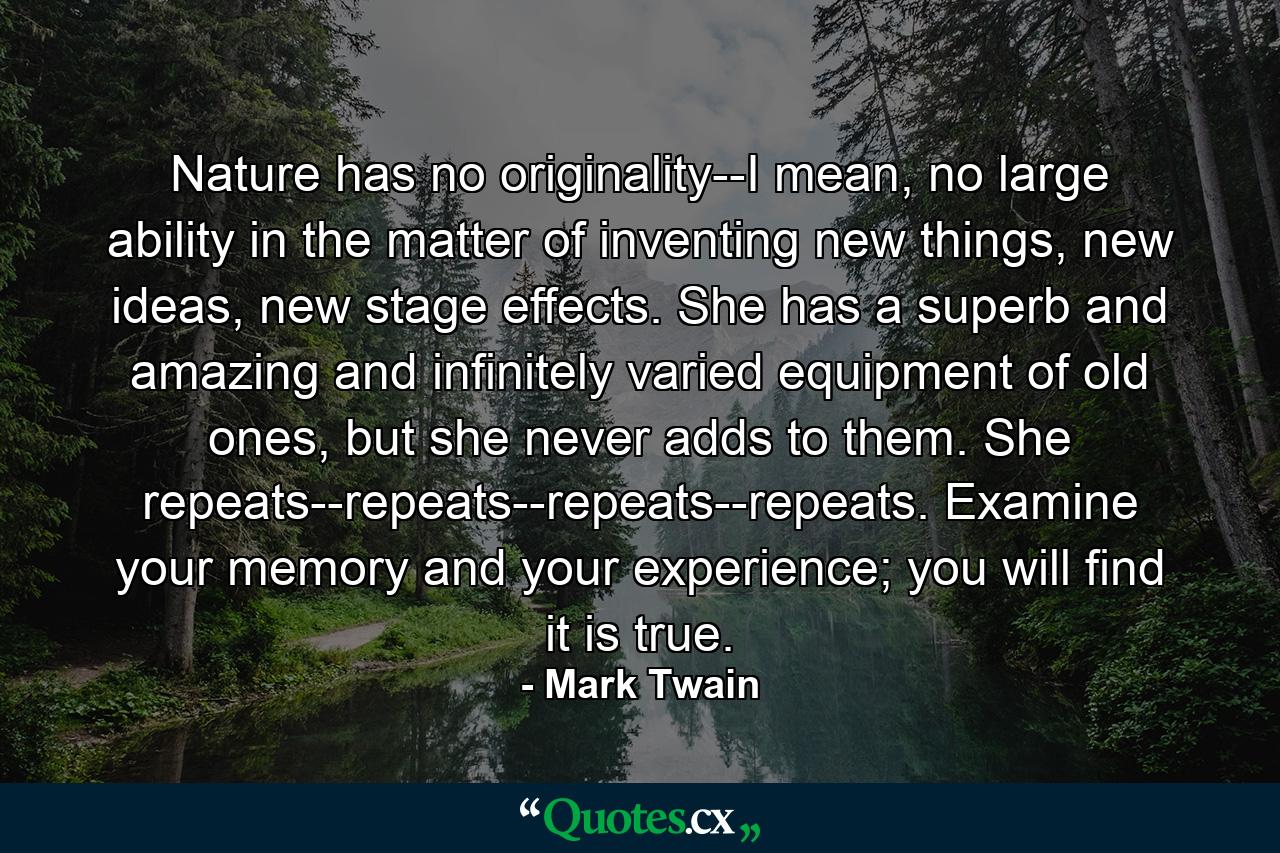 Nature has no originality--I mean, no large ability in the matter of inventing new things, new ideas, new stage effects. She has a superb and amazing and infinitely varied equipment of old ones, but she never adds to them. She repeats--repeats--repeats--repeats. Examine your memory and your experience; you will find it is true. - Quote by Mark Twain