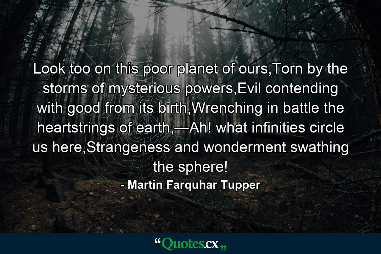 Look too on this poor planet of ours,Torn by the storms of mysterious powers,Evil contending with good from its birth,Wrenching in battle the heartstrings of earth,—Ah! what infinities circle us here,Strangeness and wonderment swathing the sphere! - Quote by Martin Farquhar Tupper