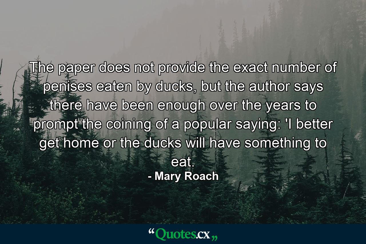 The paper does not provide the exact number of penises eaten by ducks, but the author says there have been enough over the years to prompt the coining of a popular saying: 'I better get home or the ducks will have something to eat. - Quote by Mary Roach