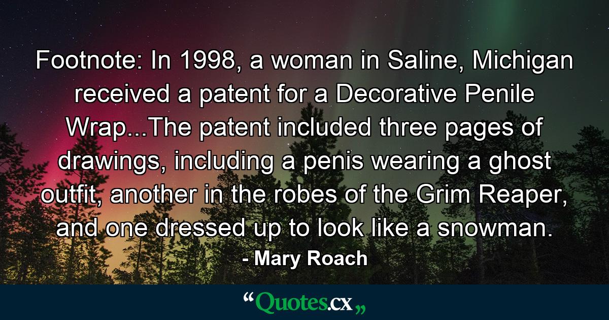 Footnote: In 1998, a woman in Saline, Michigan received a patent for a Decorative Penile Wrap...The patent included three pages of drawings, including a penis wearing a ghost outfit, another in the robes of the Grim Reaper, and one dressed up to look like a snowman. - Quote by Mary Roach