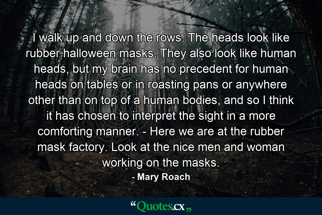 I walk up and down the rows. The heads look like rubber halloween masks. They also look like human heads, but my brain has no precedent for human heads on tables or in roasting pans or anywhere other than on top of a human bodies, and so I think it has chosen to interpret the sight in a more comforting manner. - Here we are at the rubber mask factory. Look at the nice men and woman working on the masks. - Quote by Mary Roach