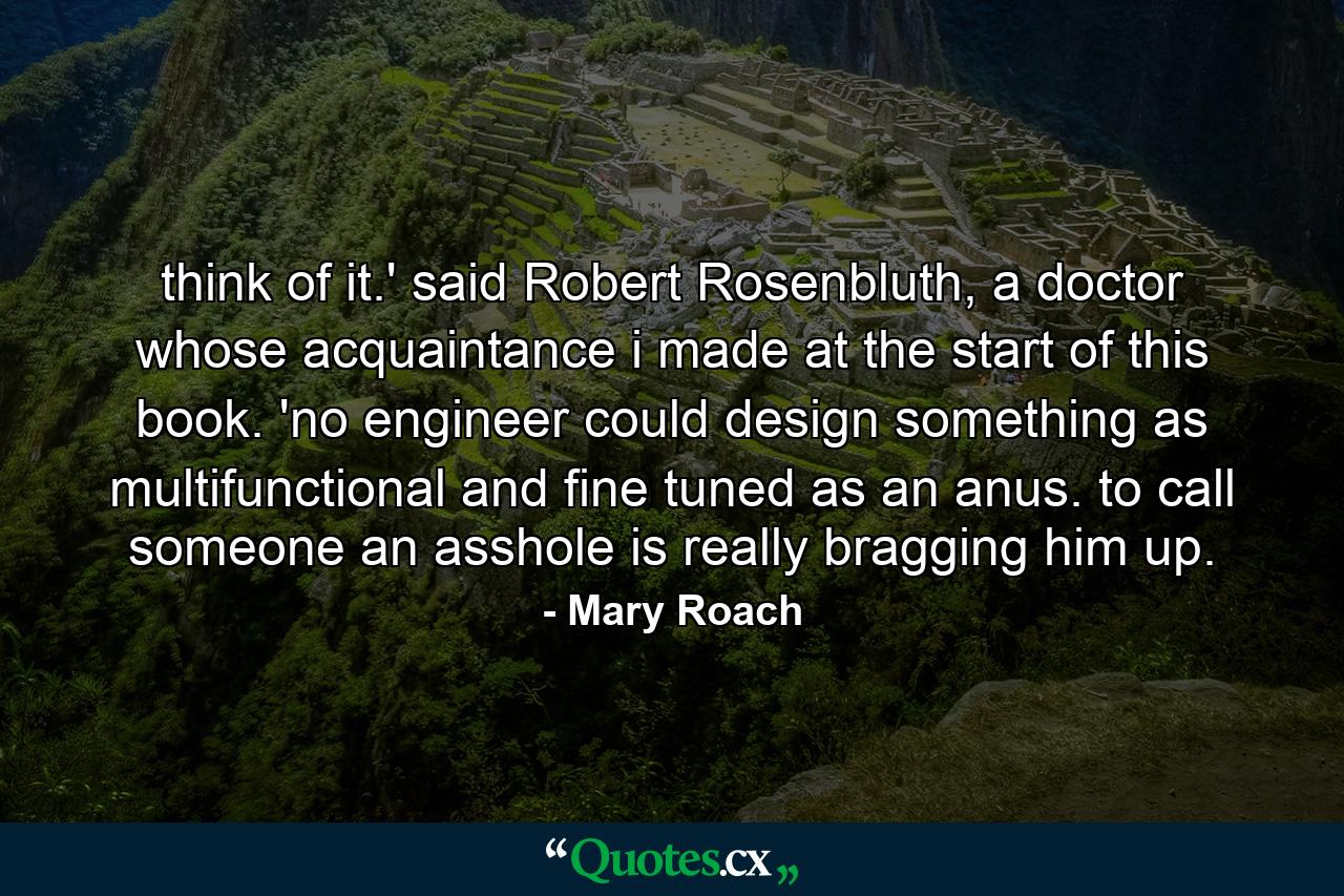 think of it.' said Robert Rosenbluth, a doctor whose acquaintance i made at the start of this book. 'no engineer could design something as multifunctional and fine tuned as an anus. to call someone an asshole is really bragging him up. - Quote by Mary Roach