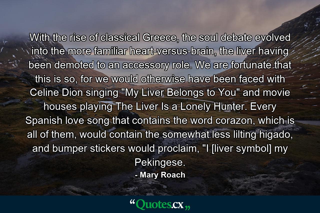 With the rise of classical Greece, the soul debate evolved into the more familiar heart-versus-brain, the liver having been demoted to an accessory role. We are fortunate that this is so, for we would otherwise have been faced with Celine Dion singing 