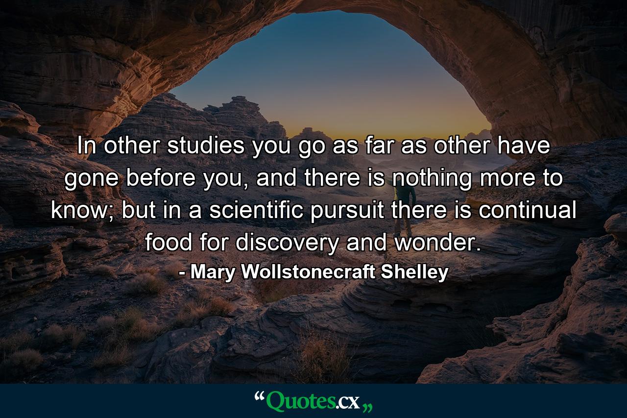 In other studies you go as far as other have gone before you, and there is nothing more to know; but in a scientific pursuit there is continual food for discovery and wonder. - Quote by Mary Wollstonecraft Shelley