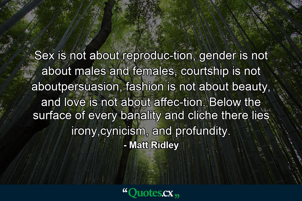 Sex is not about reproduc-tion, gender is not about males and females, courtship is not aboutpersuasion, fashion is not about beauty, and love is not about affec-tion. Below the surface of every banality and cliche there lies irony,cynicism, and profundity. - Quote by Matt Ridley