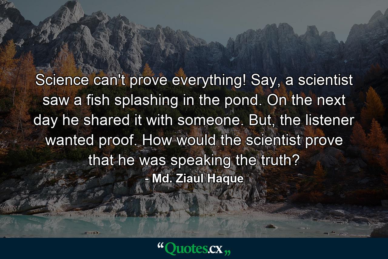 Science can't prove everything! Say, a scientist saw a fish splashing in the pond. On the next day he shared it with someone. But, the listener wanted proof. How would the scientist prove that he was speaking the truth? - Quote by Md. Ziaul Haque