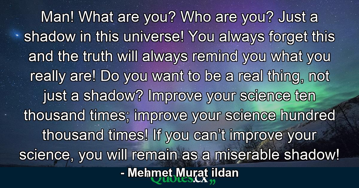 Man! What are you? Who are you? Just a shadow in this universe! You always forget this and the truth will always remind you what you really are! Do you want to be a real thing, not just a shadow? Improve your science ten thousand times; improve your science hundred thousand times! If you can’t improve your science, you will remain as a miserable shadow! - Quote by Mehmet Murat ildan