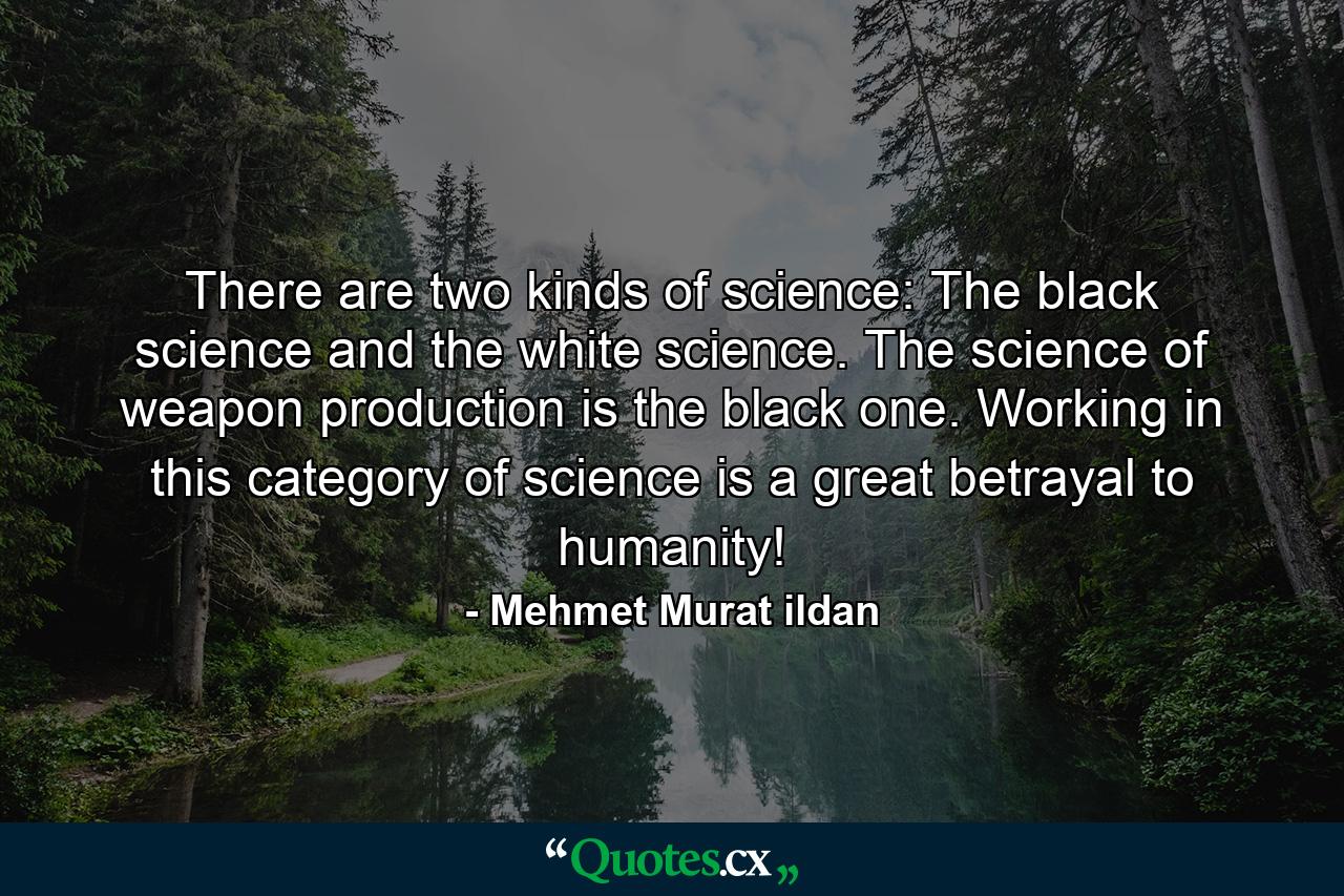 There are two kinds of science: The black science and the white science. The science of weapon production is the black one. Working in this category of science is a great betrayal to humanity! - Quote by Mehmet Murat ildan