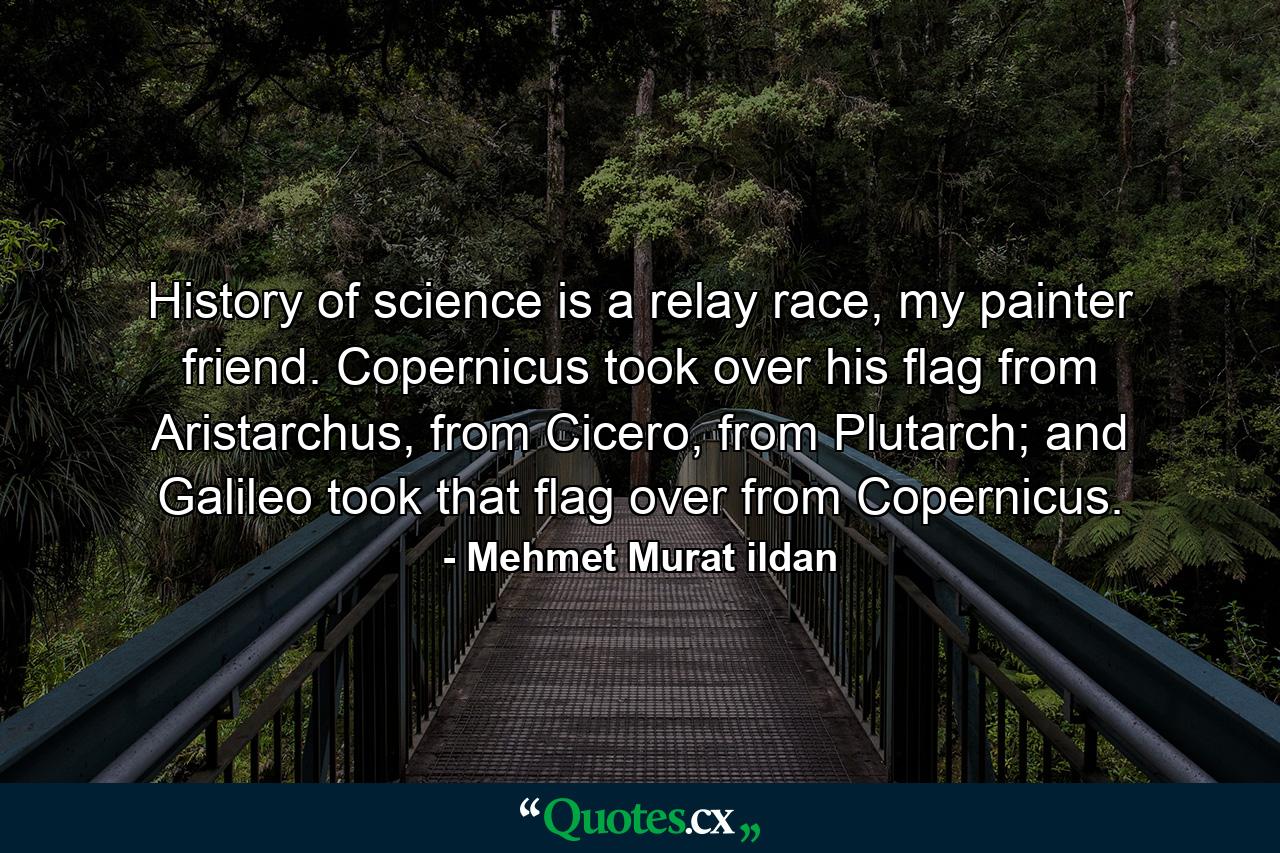 History of science is a relay race, my painter friend. Copernicus took over his flag from Aristarchus, from Cicero, from Plutarch; and Galileo took that flag over from Copernicus. - Quote by Mehmet Murat ildan