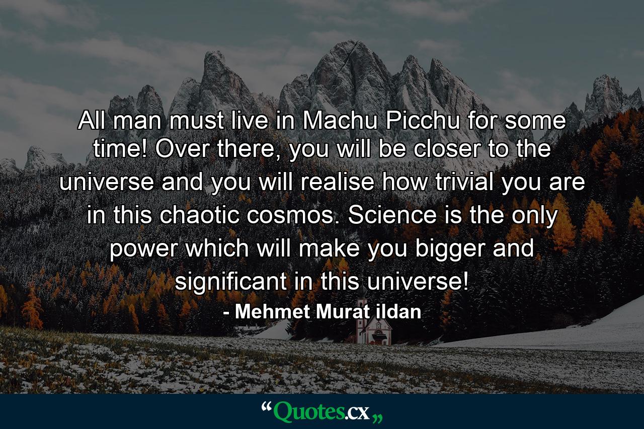 All man must live in Machu Picchu for some time! Over there, you will be closer to the universe and you will realise how trivial you are in this chaotic cosmos. Science is the only power which will make you bigger and significant in this universe! - Quote by Mehmet Murat ildan