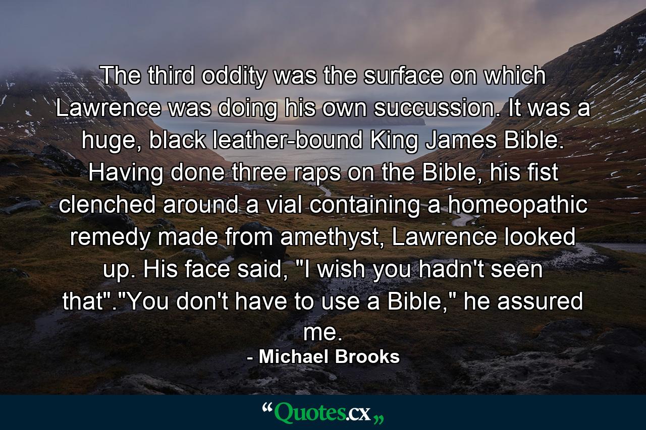 The third oddity was the surface on which Lawrence was doing his own succussion. It was a huge, black leather-bound King James Bible. Having done three raps on the Bible, his fist clenched around a vial containing a homeopathic remedy made from amethyst, Lawrence looked up. His face said, 