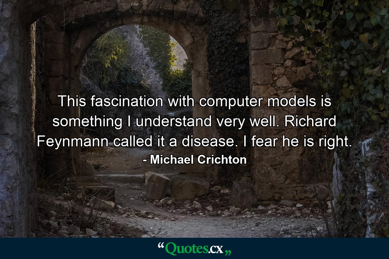 This fascination with computer models is something I understand very well. Richard Feynmann called it a disease. I fear he is right. - Quote by Michael Crichton