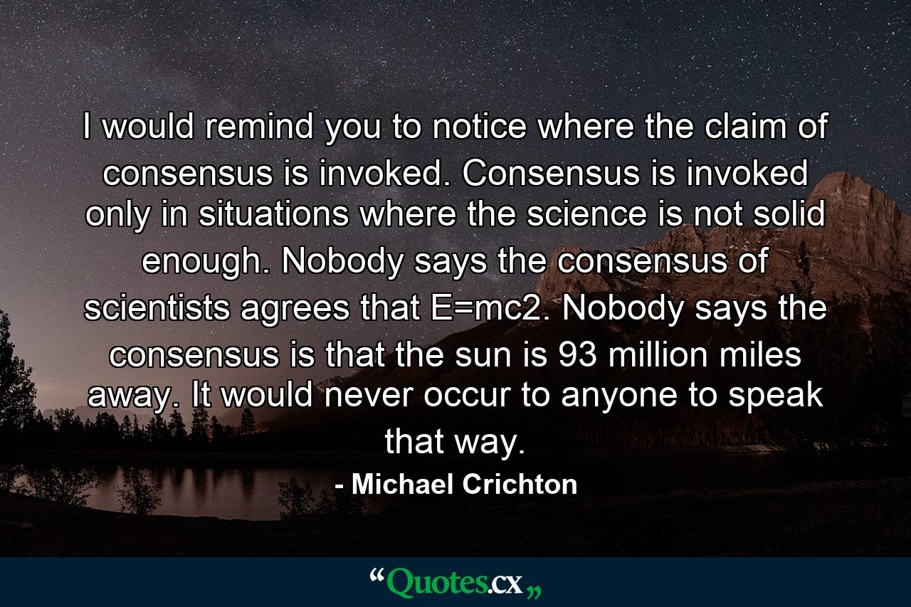 I would remind you to notice where the claim of consensus is invoked. Consensus is invoked only in situations where the science is not solid enough. Nobody says the consensus of scientists agrees that E=mc2. Nobody says the consensus is that the sun is 93 million miles away. It would never occur to anyone to speak that way. - Quote by Michael Crichton