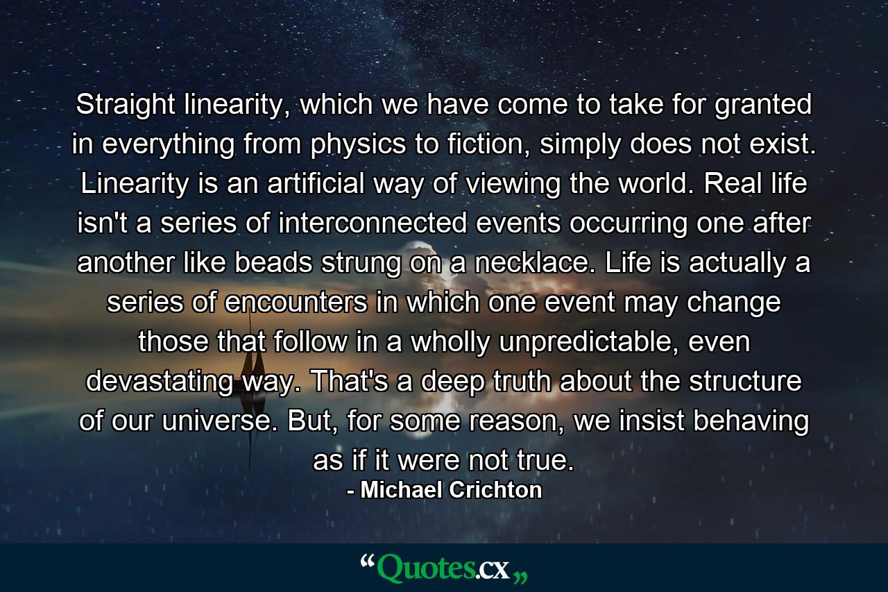 Straight linearity, which we have come to take for granted in everything from physics to fiction, simply does not exist. Linearity is an artificial way of viewing the world. Real life isn't a series of interconnected events occurring one after another like beads strung on a necklace. Life is actually a series of encounters in which one event may change those that follow in a wholly unpredictable, even devastating way. That's a deep truth about the structure of our universe. But, for some reason, we insist behaving as if it were not true. - Quote by Michael Crichton