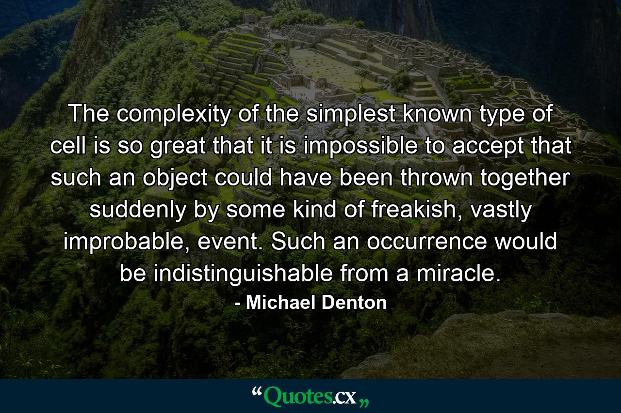 The complexity of the simplest known type of cell is so great that it is impossible to accept that such an object could have been thrown together suddenly by some kind of freakish, vastly improbable, event. Such an occurrence would be indistinguishable from a miracle. - Quote by Michael Denton