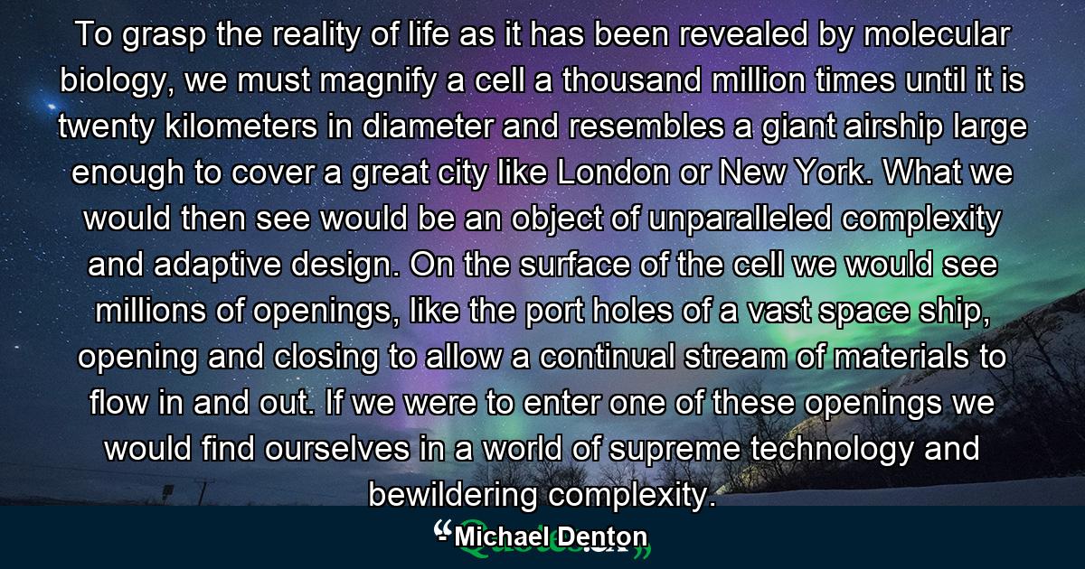 To grasp the reality of life as it has been revealed by molecular biology, we must magnify a cell a thousand million times until it is twenty kilometers in diameter and resembles a giant airship large enough to cover a great city like London or New York. What we would then see would be an object of unparalleled complexity and adaptive design. On the surface of the cell we would see millions of openings, like the port holes of a vast space ship, opening and closing to allow a continual stream of materials to flow in and out. If we were to enter one of these openings we would find ourselves in a world of supreme technology and bewildering complexity. - Quote by Michael Denton