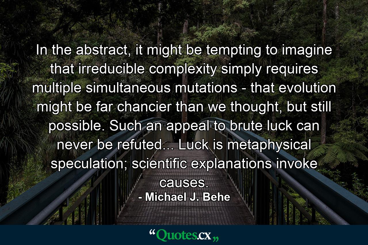 In the abstract, it might be tempting to imagine that irreducible complexity simply requires multiple simultaneous mutations - that evolution might be far chancier than we thought, but still possible. Such an appeal to brute luck can never be refuted... Luck is metaphysical speculation; scientific explanations invoke causes. - Quote by Michael J. Behe