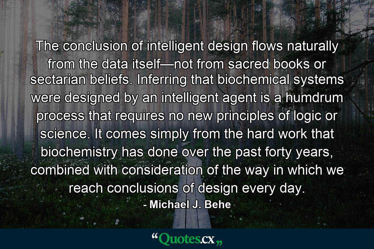 The conclusion of intelligent design flows naturally from the data itself—not from sacred books or sectarian beliefs. Inferring that biochemical systems were designed by an intelligent agent is a humdrum process that requires no new principles of logic or science. It comes simply from the hard work that biochemistry has done over the past forty years, combined with consideration of the way in which we reach conclusions of design every day. - Quote by Michael J. Behe