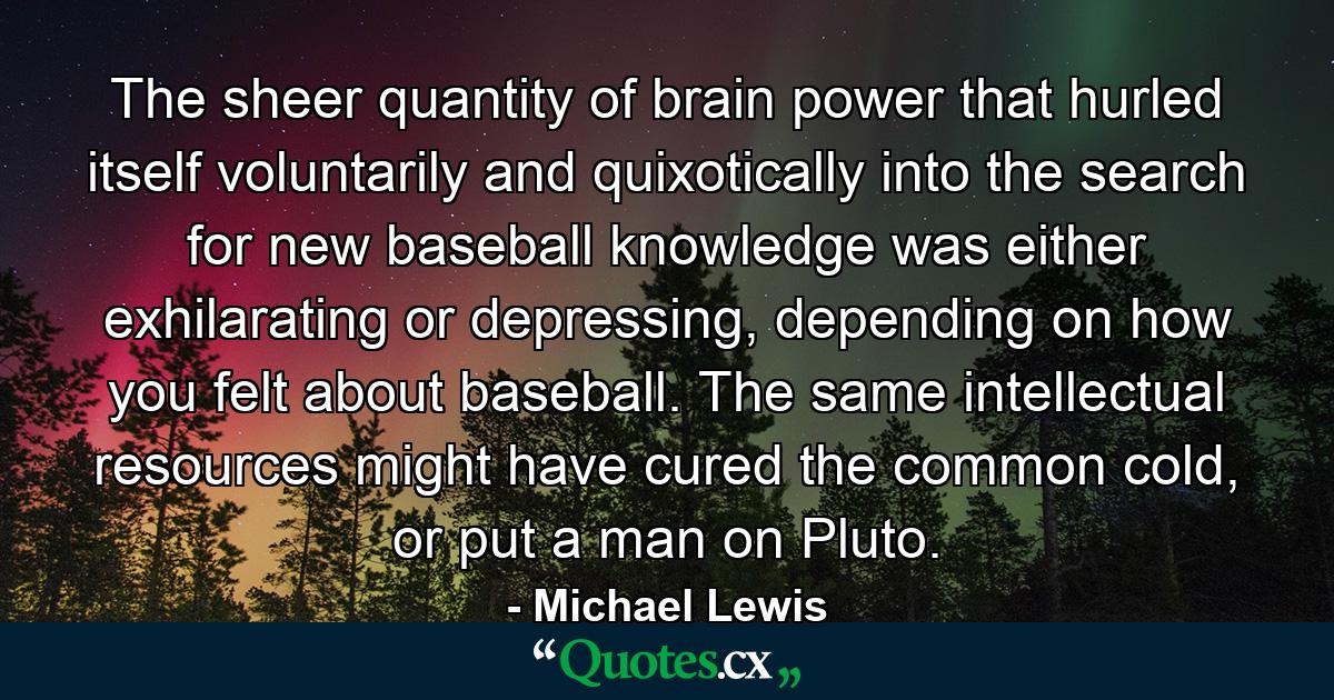 The sheer quantity of brain power that hurled itself voluntarily and quixotically into the search for new baseball knowledge was either exhilarating or depressing, depending on how you felt about baseball. The same intellectual resources might have cured the common cold, or put a man on Pluto. - Quote by Michael Lewis