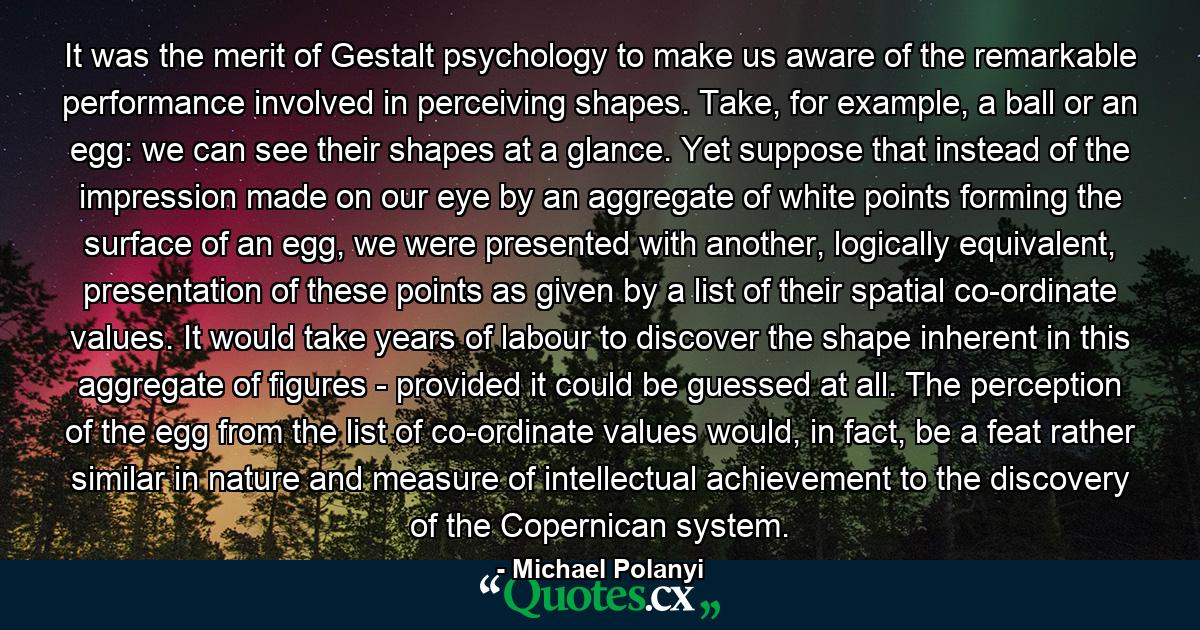 It was the merit of Gestalt psychology to make us aware of the remarkable performance involved in perceiving shapes. Take, for example, a ball or an egg: we can see their shapes at a glance. Yet suppose that instead of the impression made on our eye by an aggregate of white points forming the surface of an egg, we were presented with another, logically equivalent, presentation of these points as given by a list of their spatial co-ordinate values. It would take years of labour to discover the shape inherent in this aggregate of figures - provided it could be guessed at all. The perception of the egg from the list of co-ordinate values would, in fact, be a feat rather similar in nature and measure of intellectual achievement to the discovery of the Copernican system. - Quote by Michael Polanyi