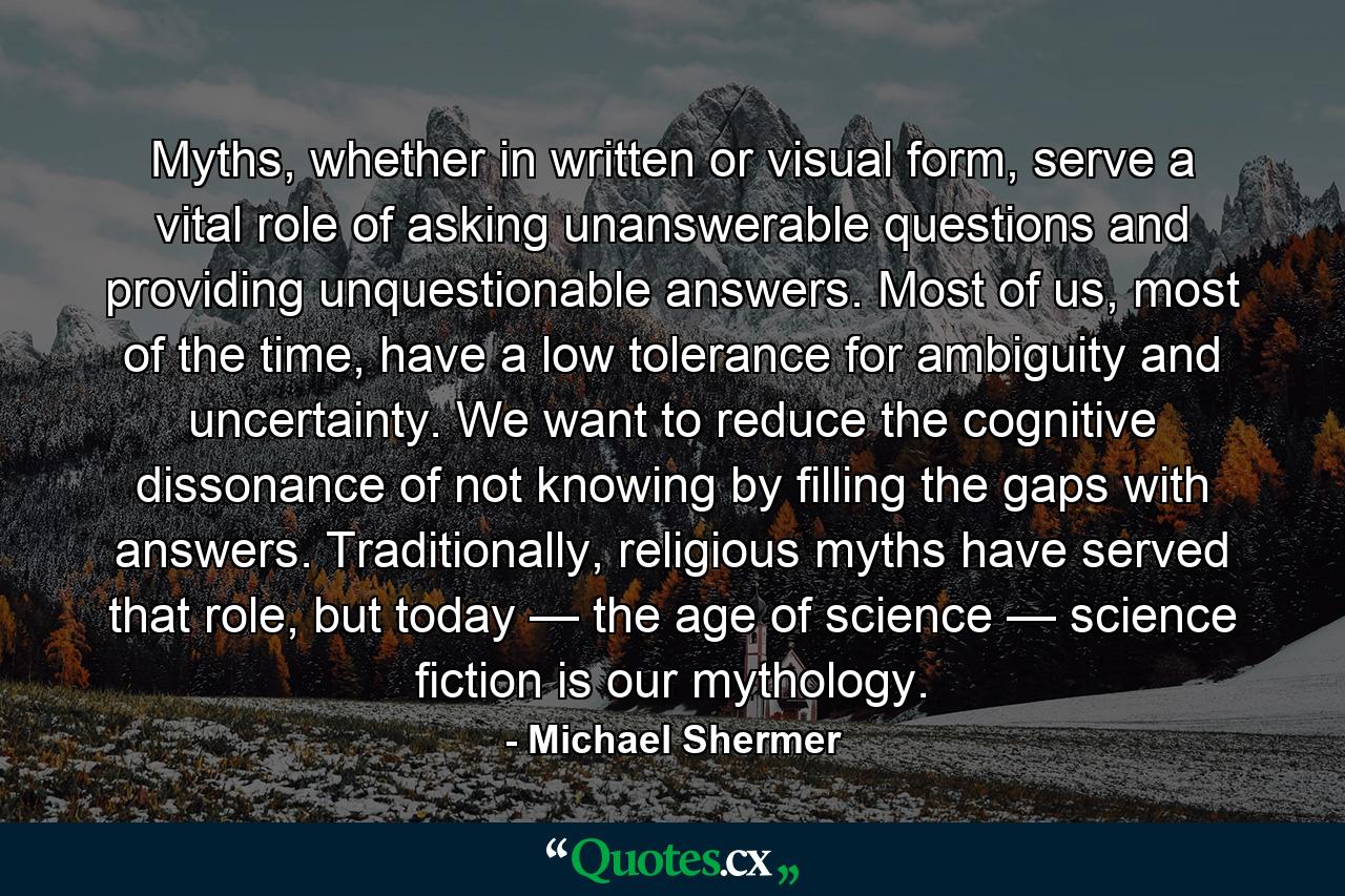 Myths, whether in written or visual form, serve a vital role of asking unanswerable questions and providing unquestionable answers. Most of us, most of the time, have a low tolerance for ambiguity and uncertainty. We want to reduce the cognitive dissonance of not knowing by filling the gaps with answers. Traditionally, religious myths have served that role, but today — the age of science — science fiction is our mythology. - Quote by Michael Shermer