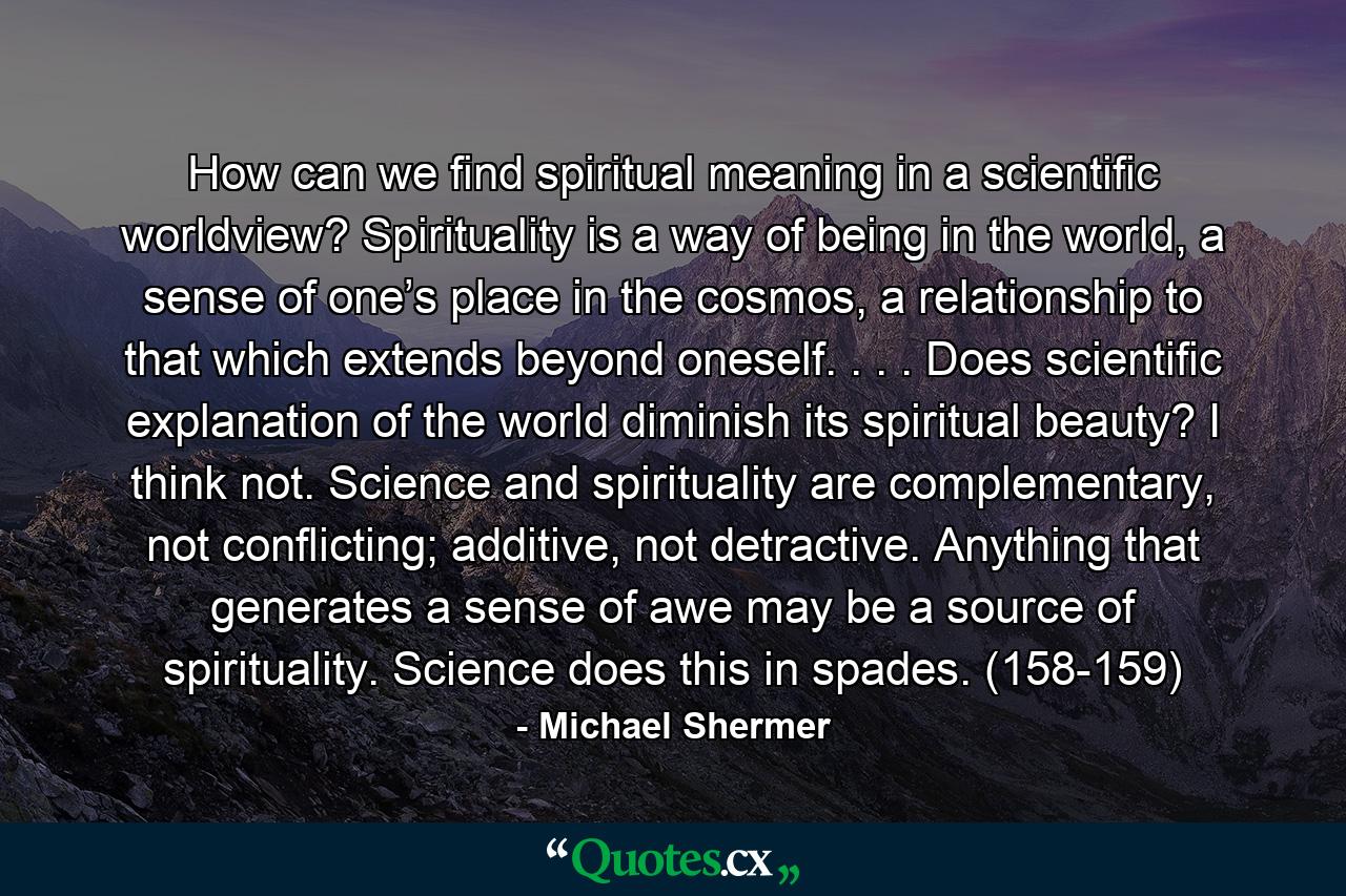 How can we find spiritual meaning in a scientific worldview? Spirituality is a way of being in the world, a sense of one’s place in the cosmos, a relationship to that which extends beyond oneself. . . . Does scientific explanation of the world diminish its spiritual beauty? I think not. Science and spirituality are complementary, not conflicting; additive, not detractive. Anything that generates a sense of awe may be a source of spirituality. Science does this in spades. (158-159) - Quote by Michael Shermer