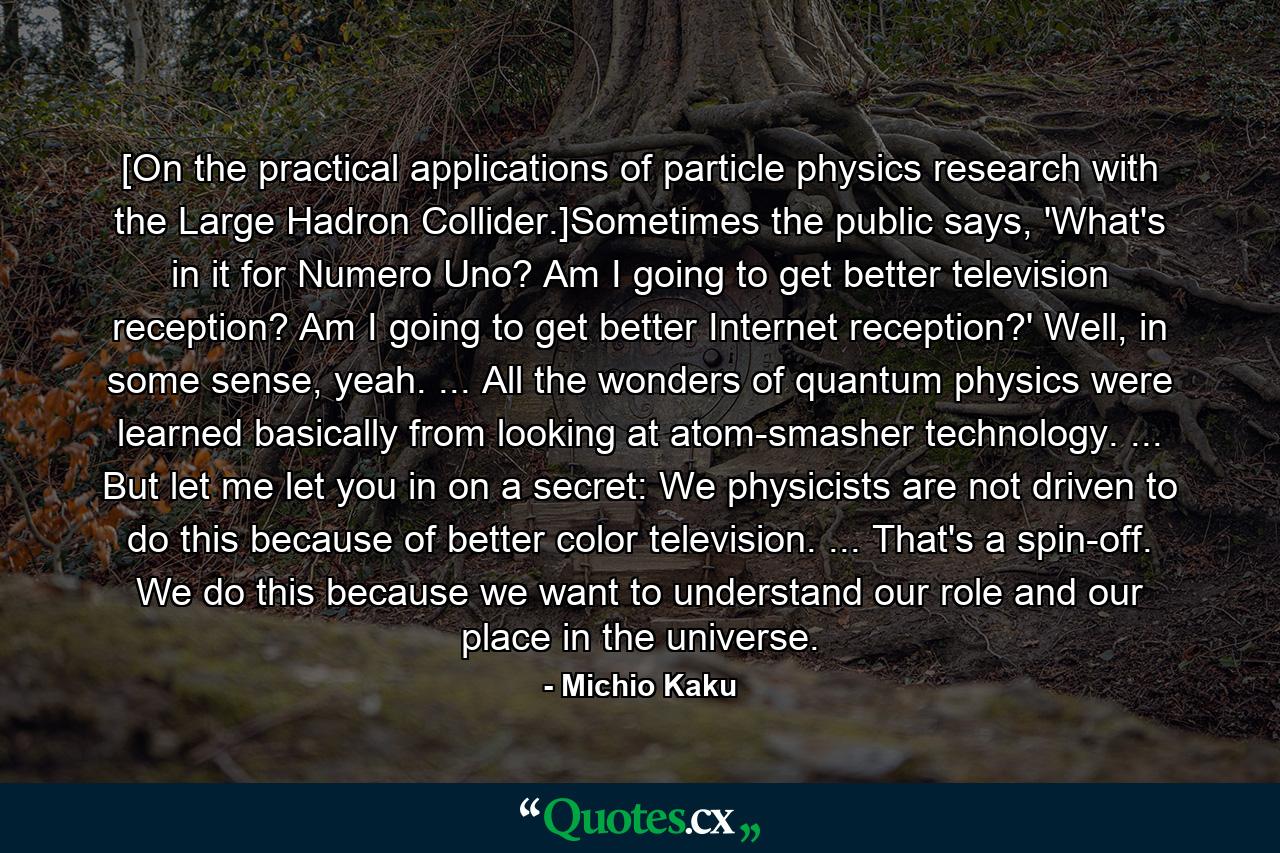 [On the practical applications of particle physics research with the Large Hadron Collider.]Sometimes the public says, 'What's in it for Numero Uno? Am I going to get better television reception? Am I going to get better Internet reception?' Well, in some sense, yeah. ... All the wonders of quantum physics were learned basically from looking at atom-smasher technology. ... But let me let you in on a secret: We physicists are not driven to do this because of better color television. ... That's a spin-off. We do this because we want to understand our role and our place in the universe. - Quote by Michio Kaku