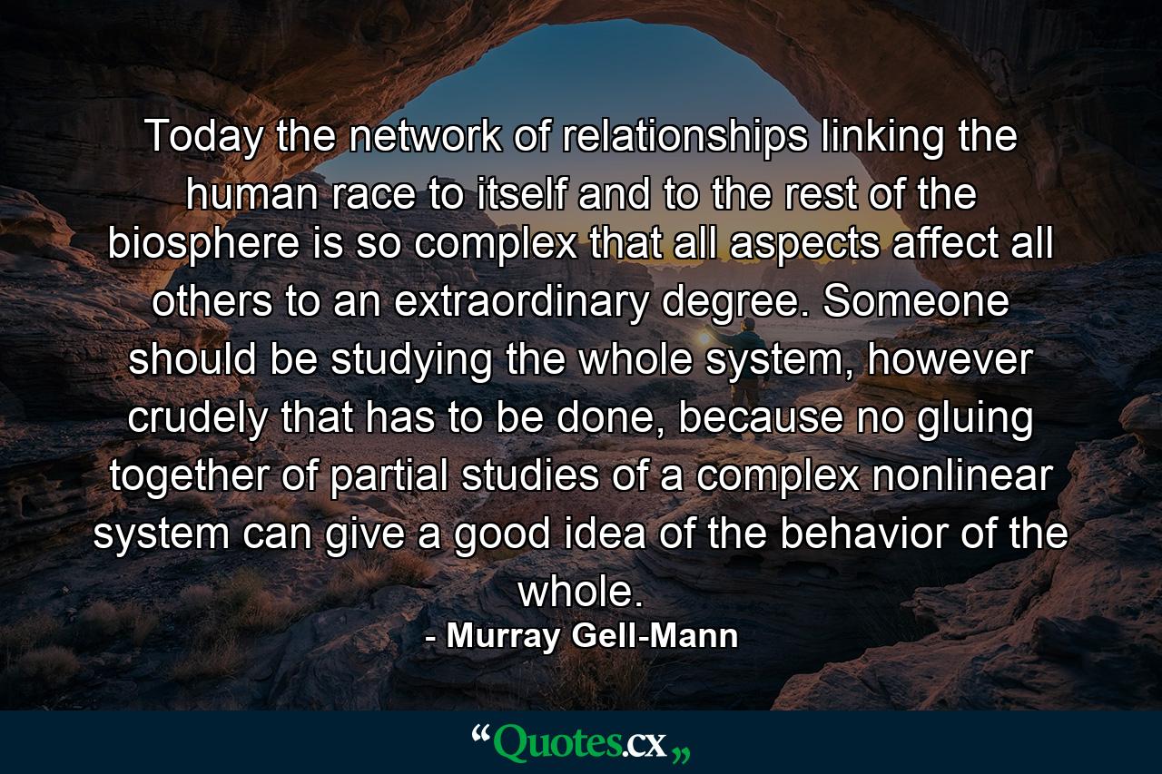 Today the network of relationships linking the human race to itself and to the rest of the biosphere is so complex that all aspects affect all others to an extraordinary degree. Someone should be studying the whole system, however crudely that has to be done, because no gluing together of partial studies of a complex nonlinear system can give a good idea of the behavior of the whole. - Quote by Murray Gell-Mann