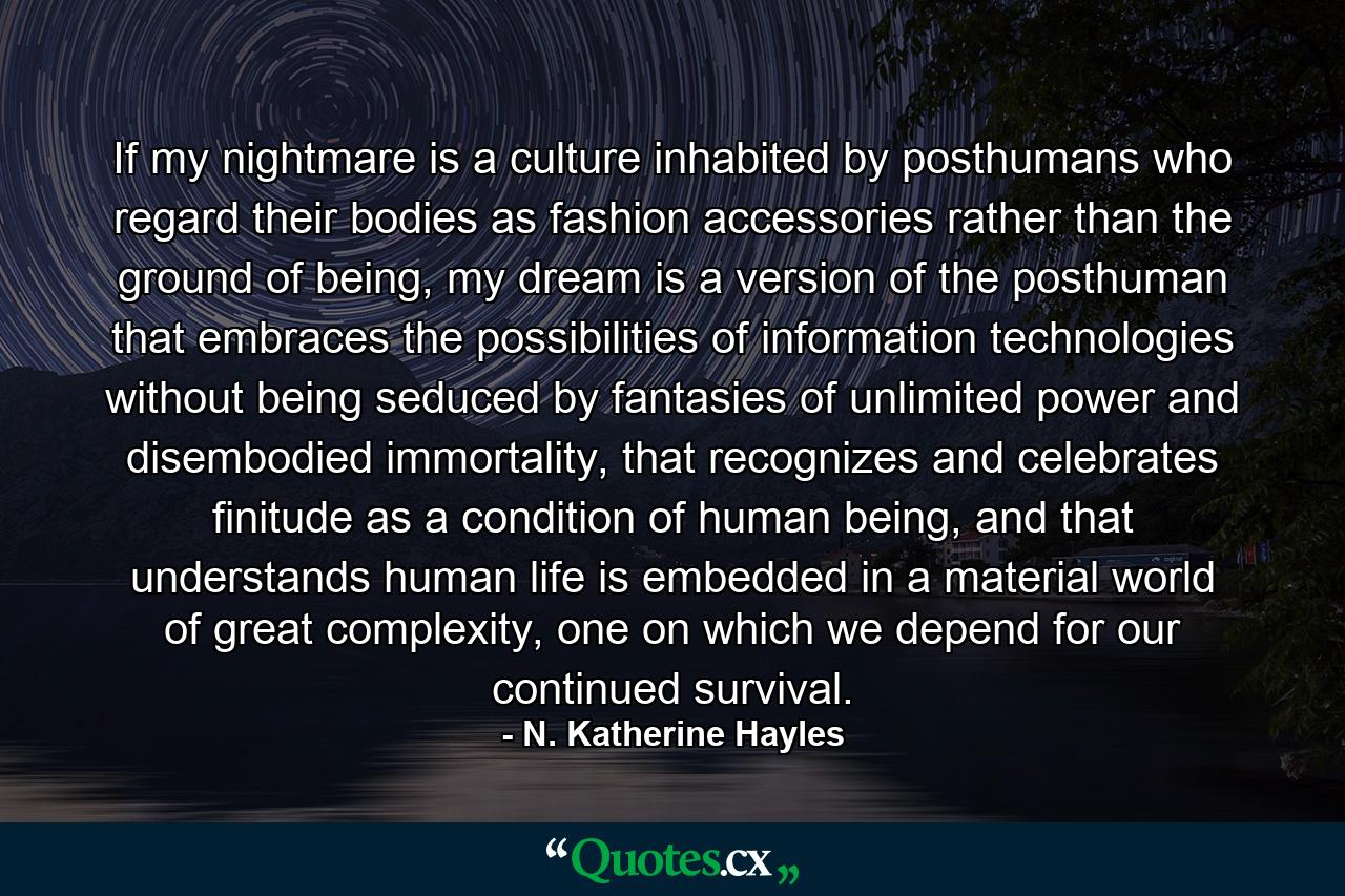 If my nightmare is a culture inhabited by posthumans who regard their bodies as fashion accessories rather than the ground of being, my dream is a version of the posthuman that embraces the possibilities of information technologies without being seduced by fantasies of unlimited power and disembodied immortality, that recognizes and celebrates finitude as a condition of human being, and that understands human life is embedded in a material world of great complexity, one on which we depend for our continued survival. - Quote by N. Katherine Hayles