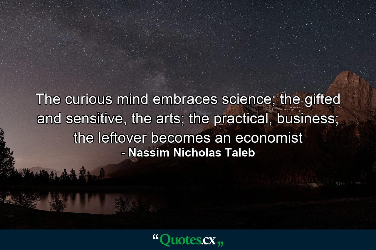 The curious mind embraces science; the gifted and sensitive, the arts; the practical, business; the leftover becomes an economist - Quote by Nassim Nicholas Taleb