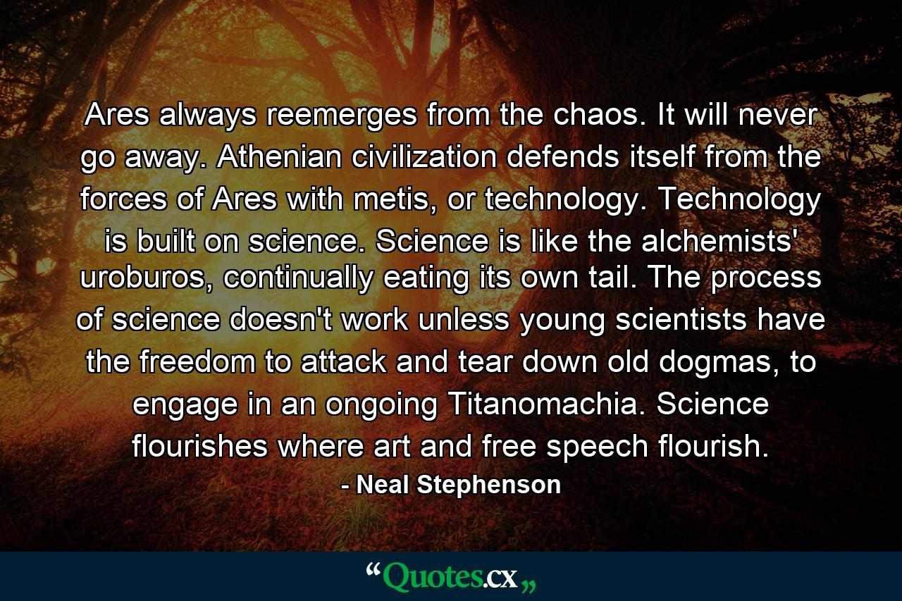 Ares always reemerges from the chaos. It will never go away. Athenian civilization defends itself from the forces of Ares with metis, or technology. Technology is built on science. Science is like the alchemists' uroburos, continually eating its own tail. The process of science doesn't work unless young scientists have the freedom to attack and tear down old dogmas, to engage in an ongoing Titanomachia. Science flourishes where art and free speech flourish. - Quote by Neal Stephenson