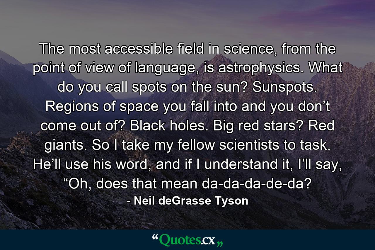 The most accessible field in science, from the point of view of language, is astrophysics. What do you call spots on the sun? Sunspots. Regions of space you fall into and you don’t come out of? Black holes. Big red stars? Red giants. So I take my fellow scientists to task. He’ll use his word, and if I understand it, I’ll say, “Oh, does that mean da-da-da-de-da? - Quote by Neil deGrasse Tyson