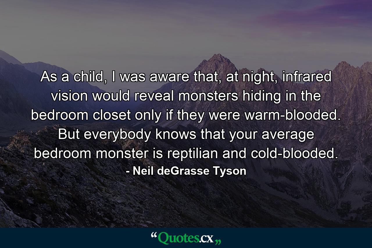 As a child, I was aware that, at night, infrared vision would reveal monsters hiding in the bedroom closet only if they were warm-blooded. But everybody knows that your average bedroom monster is reptilian and cold-blooded. - Quote by Neil deGrasse Tyson