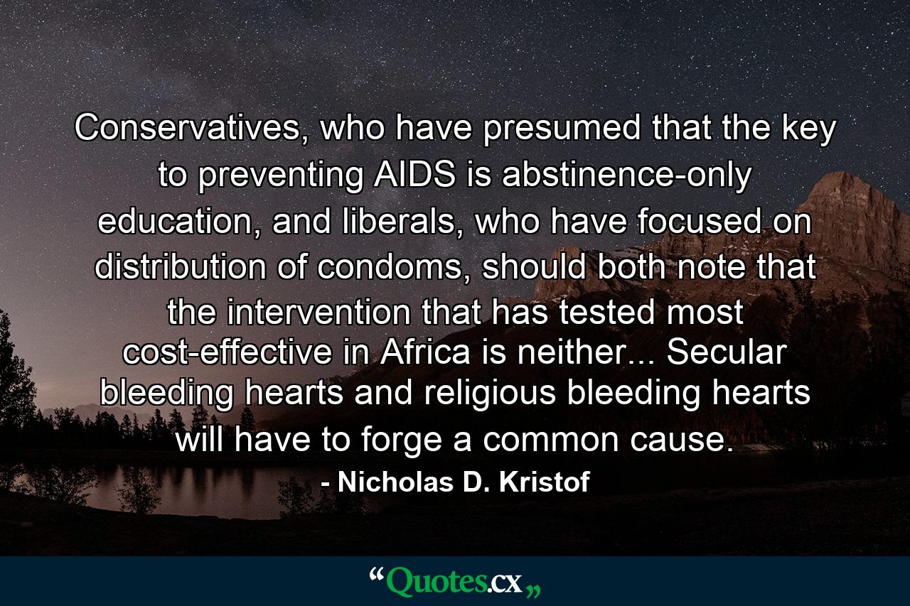 Conservatives, who have presumed that the key to preventing AIDS is abstinence-only education, and liberals, who have focused on distribution of condoms, should both note that the intervention that has tested most cost-effective in Africa is neither... Secular bleeding hearts and religious bleeding hearts will have to forge a common cause. - Quote by Nicholas D. Kristof