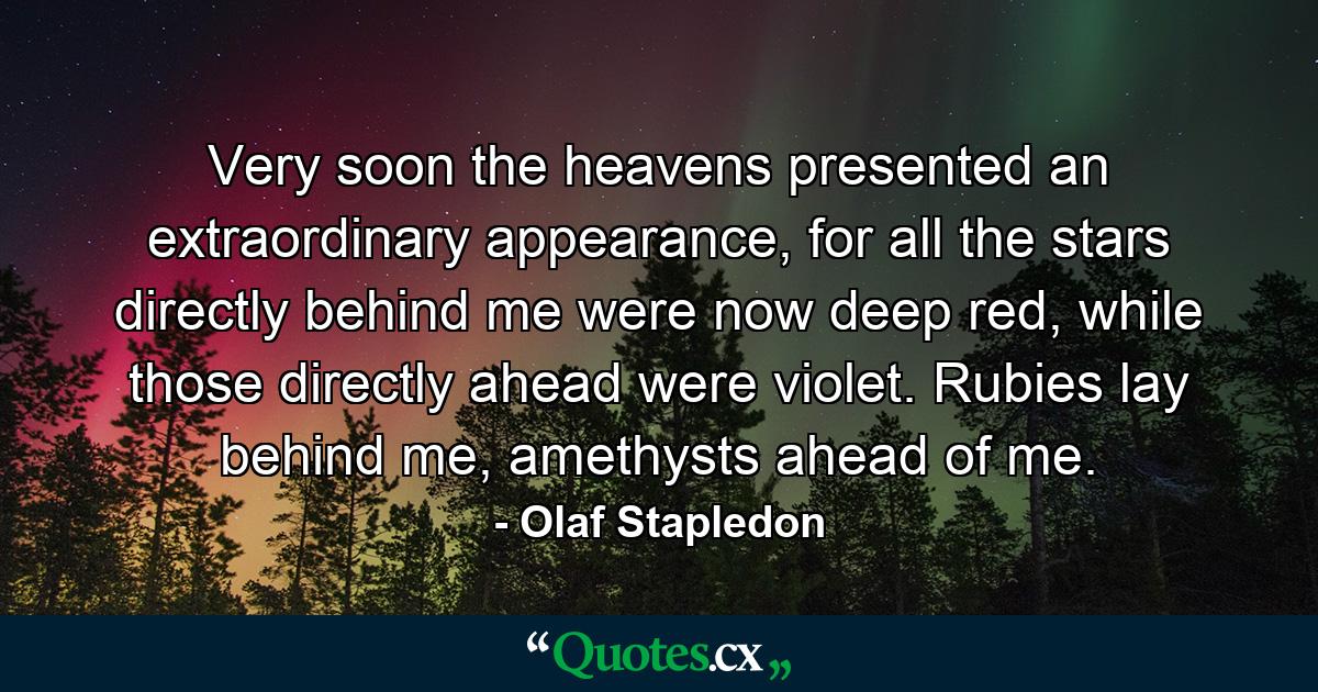 Very soon the heavens presented an extraordinary appearance, for all the stars directly behind me were now deep red, while those directly ahead were violet. Rubies lay behind me, amethysts ahead of me. - Quote by Olaf Stapledon