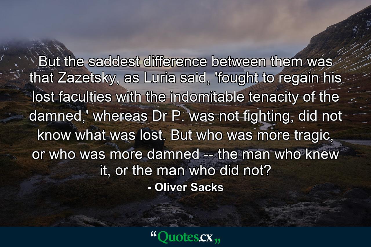 But the saddest difference between them was that Zazetsky, as Luria said, 'fought to regain his lost faculties with the indomitable tenacity of the damned,' whereas Dr P. was not fighting, did not know what was lost. But who was more tragic, or who was more damned -- the man who knew it, or the man who did not? - Quote by Oliver Sacks