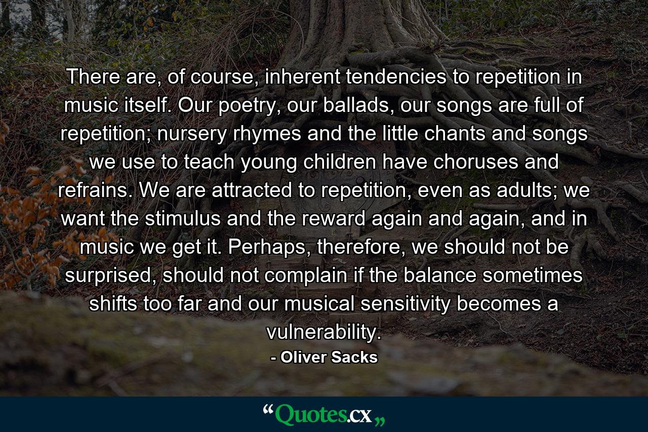 There are, of course, inherent tendencies to repetition in music itself. Our poetry, our ballads, our songs are full of repetition; nursery rhymes and the little chants and songs we use to teach young children have choruses and refrains. We are attracted to repetition, even as adults; we want the stimulus and the reward again and again, and in music we get it. Perhaps, therefore, we should not be surprised, should not complain if the balance sometimes shifts too far and our musical sensitivity becomes a vulnerability. - Quote by Oliver Sacks