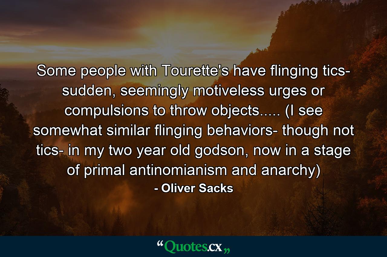 Some people with Tourette's have flinging tics- sudden, seemingly motiveless urges or compulsions to throw objects..... (I see somewhat similar flinging behaviors- though not tics- in my two year old godson, now in a stage of primal antinomianism and anarchy) - Quote by Oliver Sacks