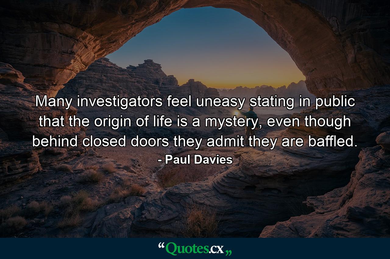 Many investigators feel uneasy stating in public that the origin of life is a mystery, even though behind closed doors they admit they are baffled. - Quote by Paul Davies