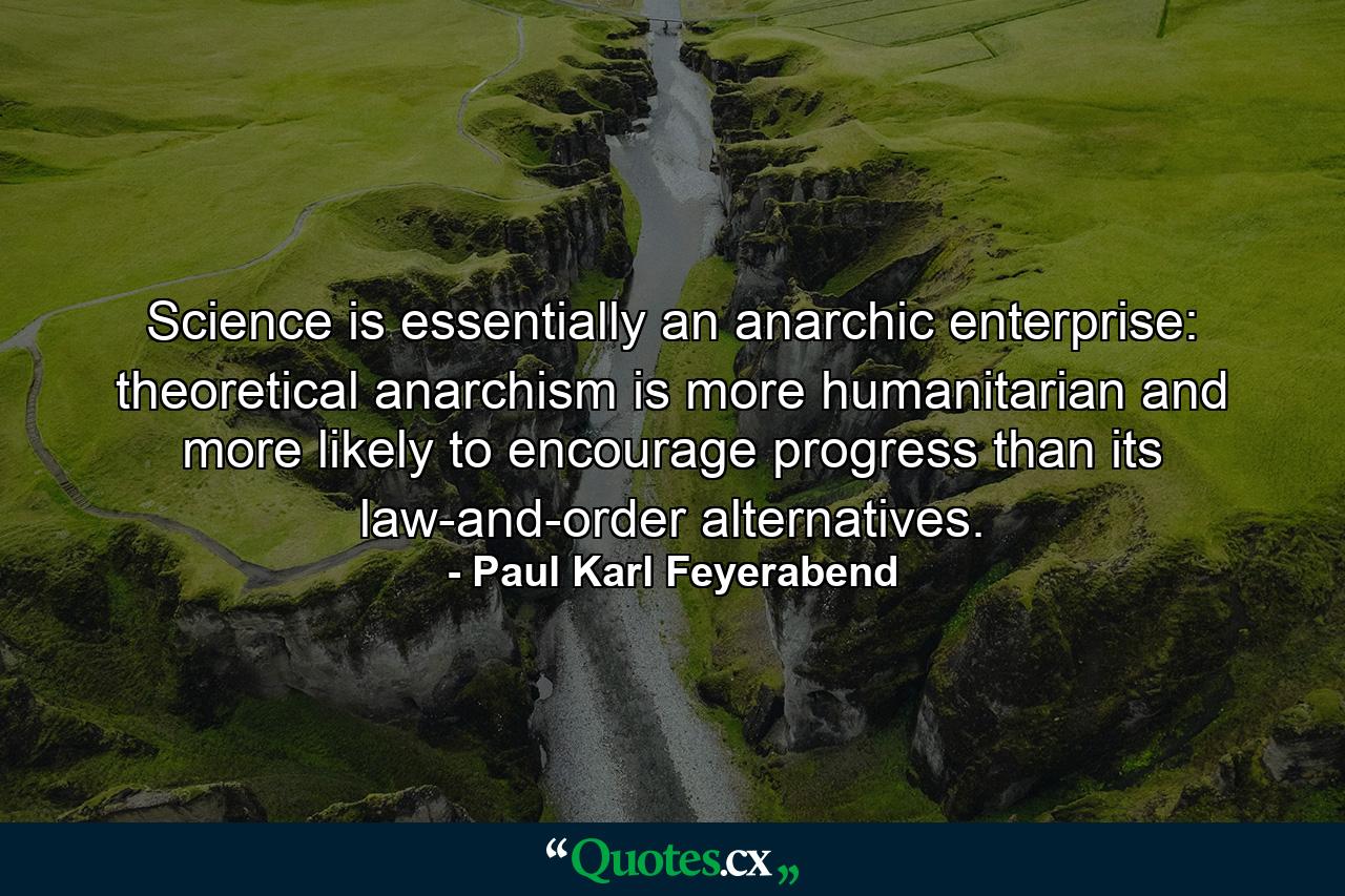 Science is essentially an anarchic enterprise: theoretical anarchism is more humanitarian and more likely to encourage progress than its law-and-order alternatives. - Quote by Paul Karl Feyerabend