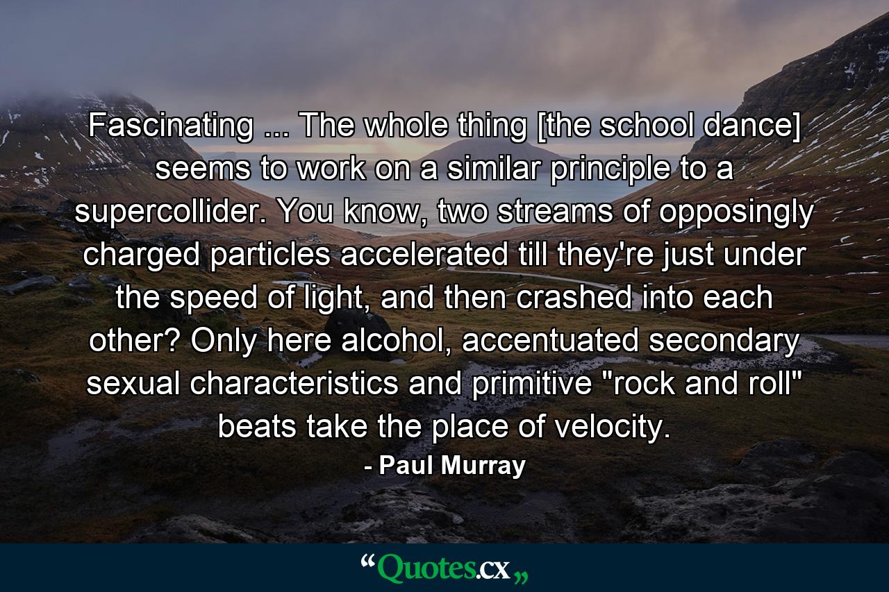 Fascinating ... The whole thing [the school dance] seems to work on a similar principle to a supercollider. You know, two streams of opposingly charged particles accelerated till they're just under the speed of light, and then crashed into each other? Only here alcohol, accentuated secondary sexual characteristics and primitive 